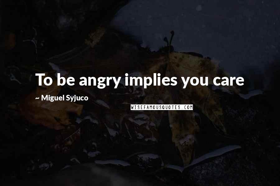 Miguel Syjuco Quotes: To be angry implies you care