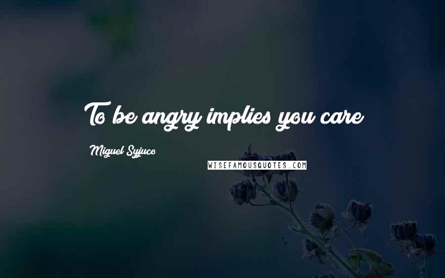 Miguel Syjuco Quotes: To be angry implies you care