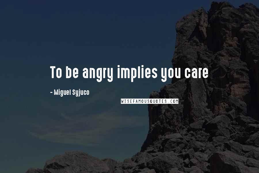 Miguel Syjuco Quotes: To be angry implies you care