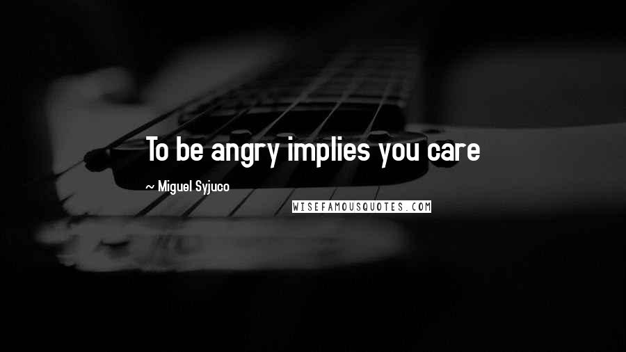 Miguel Syjuco Quotes: To be angry implies you care
