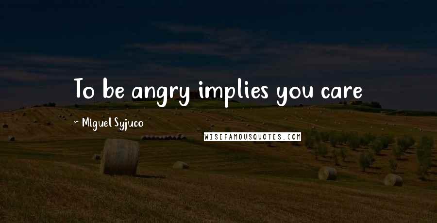 Miguel Syjuco Quotes: To be angry implies you care