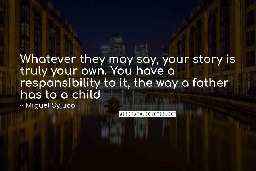 Miguel Syjuco Quotes: Whatever they may say, your story is truly your own. You have a responsibility to it, the way a father has to a child