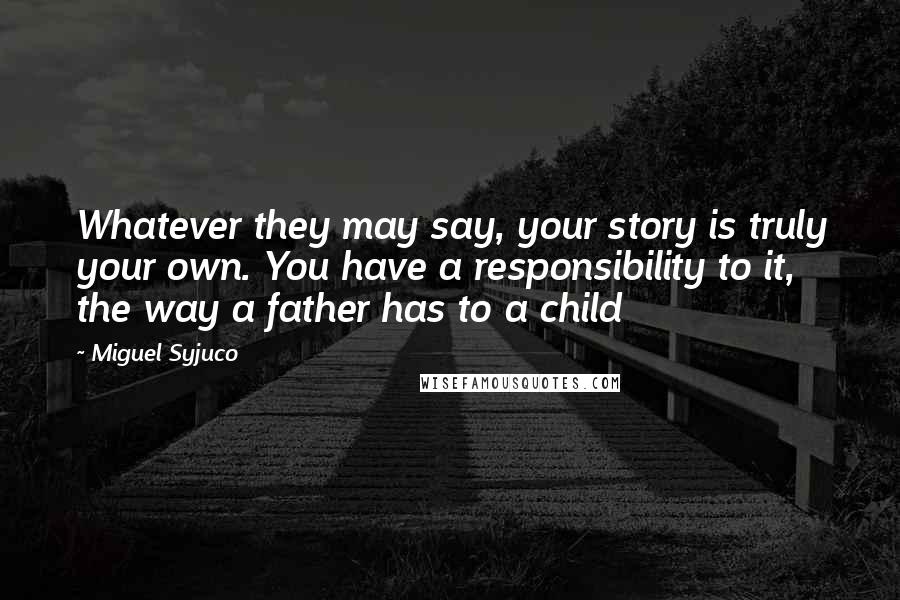 Miguel Syjuco Quotes: Whatever they may say, your story is truly your own. You have a responsibility to it, the way a father has to a child