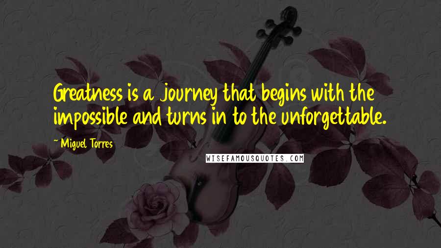 Miguel Torres Quotes: Greatness is a journey that begins with the impossible and turns in to the unforgettable.