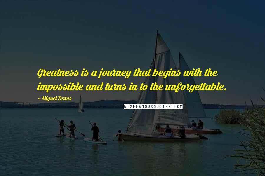 Miguel Torres Quotes: Greatness is a journey that begins with the impossible and turns in to the unforgettable.