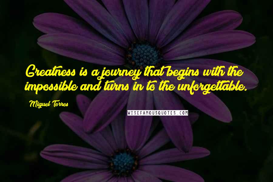 Miguel Torres Quotes: Greatness is a journey that begins with the impossible and turns in to the unforgettable.