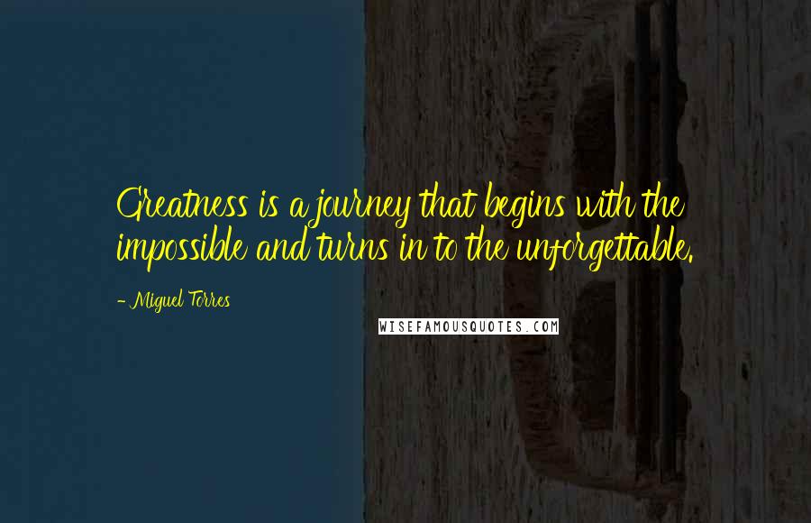 Miguel Torres Quotes: Greatness is a journey that begins with the impossible and turns in to the unforgettable.