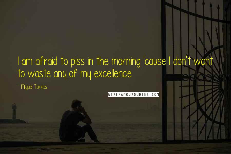 Miguel Torres Quotes: I am afraid to piss in the morning 'cause I don't want to waste any of my excellence