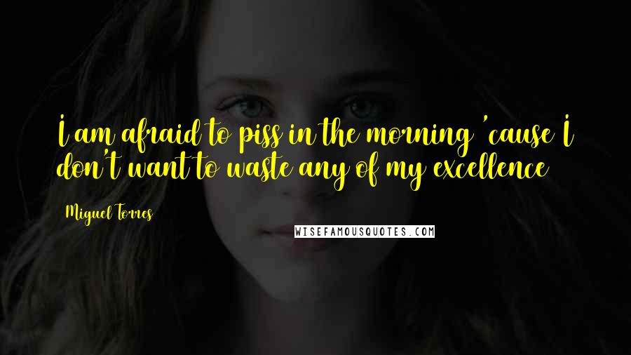 Miguel Torres Quotes: I am afraid to piss in the morning 'cause I don't want to waste any of my excellence