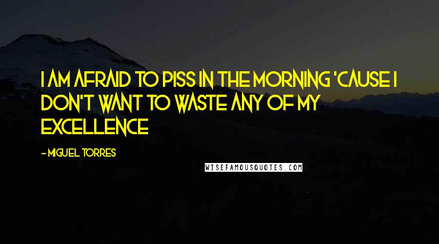 Miguel Torres Quotes: I am afraid to piss in the morning 'cause I don't want to waste any of my excellence