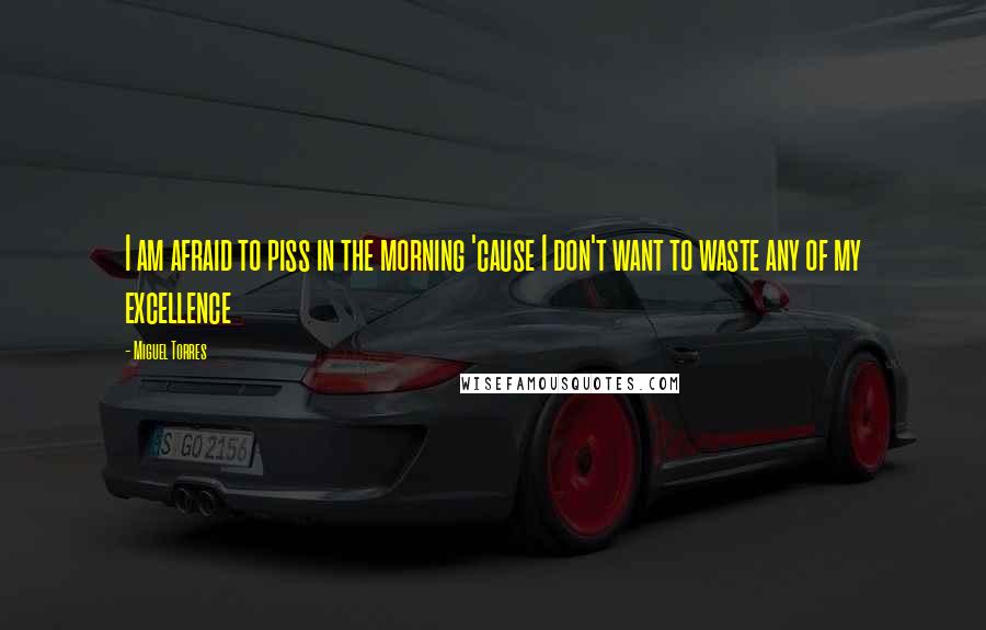 Miguel Torres Quotes: I am afraid to piss in the morning 'cause I don't want to waste any of my excellence