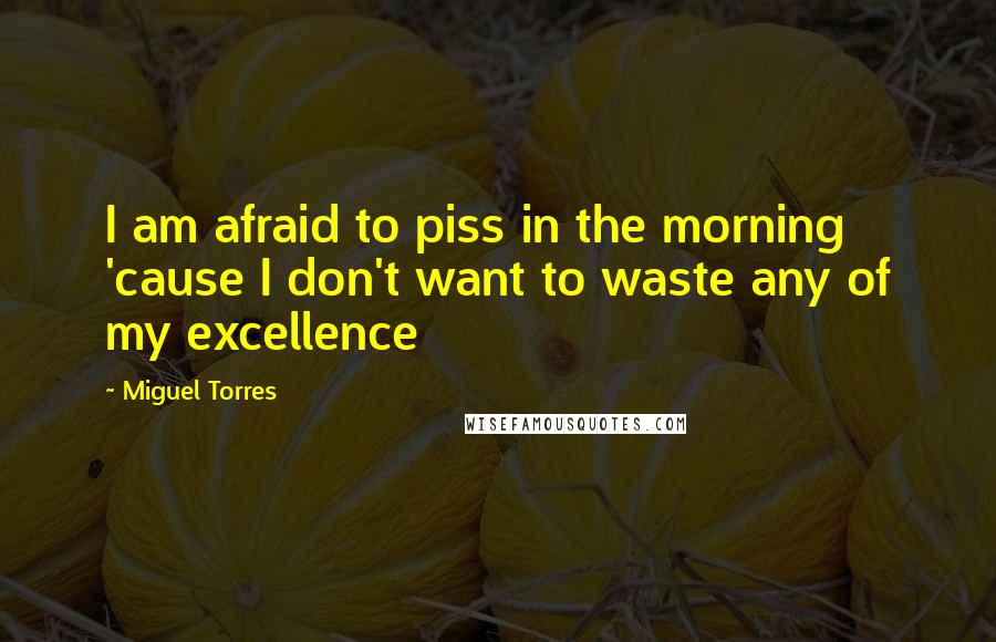 Miguel Torres Quotes: I am afraid to piss in the morning 'cause I don't want to waste any of my excellence