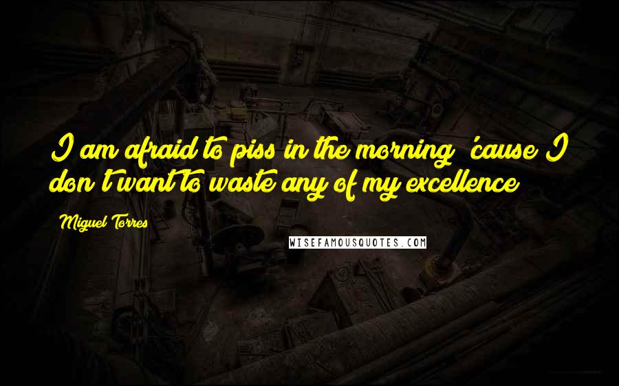 Miguel Torres Quotes: I am afraid to piss in the morning 'cause I don't want to waste any of my excellence