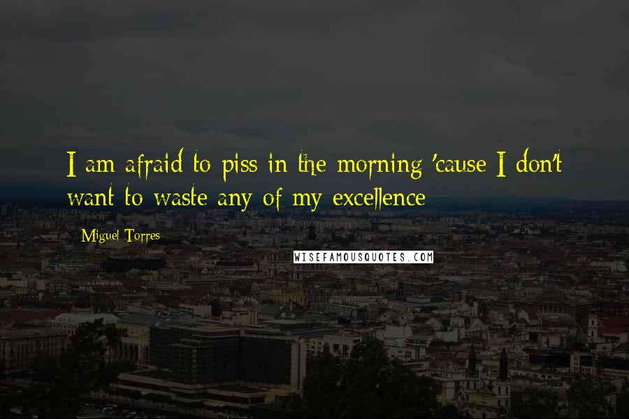 Miguel Torres Quotes: I am afraid to piss in the morning 'cause I don't want to waste any of my excellence