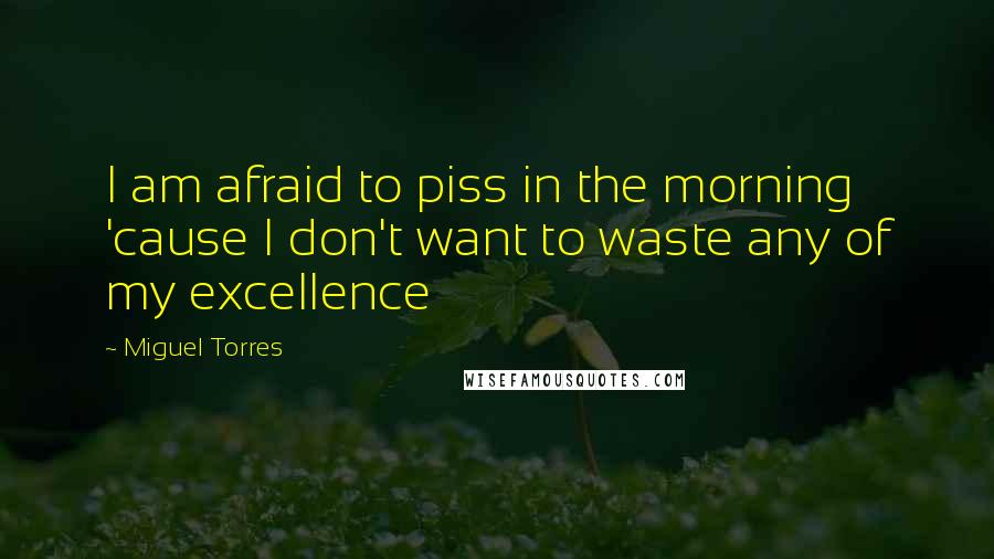 Miguel Torres Quotes: I am afraid to piss in the morning 'cause I don't want to waste any of my excellence