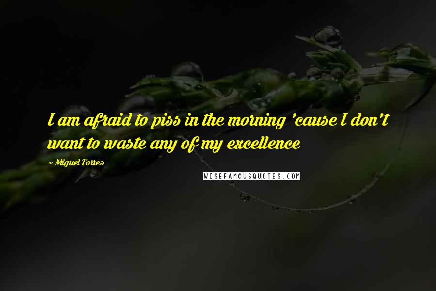 Miguel Torres Quotes: I am afraid to piss in the morning 'cause I don't want to waste any of my excellence