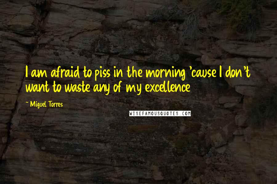 Miguel Torres Quotes: I am afraid to piss in the morning 'cause I don't want to waste any of my excellence