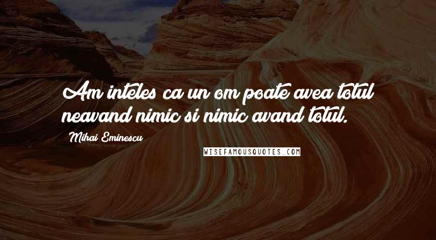 Mihai Eminescu Quotes: Am inteles ca un om poate avea totul neavand nimic si nimic avand totul.