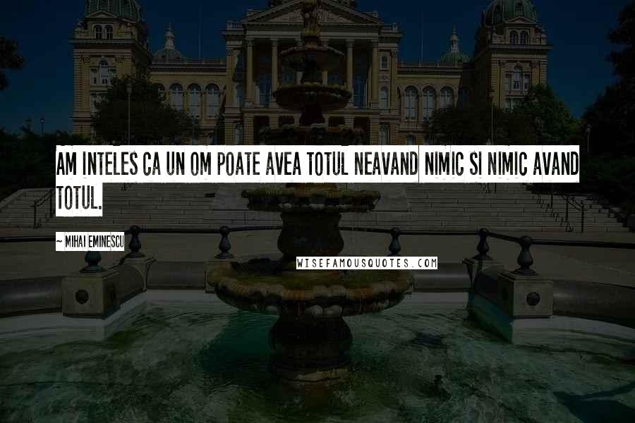 Mihai Eminescu Quotes: Am inteles ca un om poate avea totul neavand nimic si nimic avand totul.