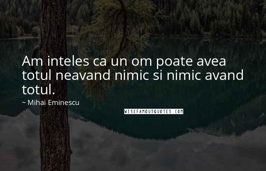 Mihai Eminescu Quotes: Am inteles ca un om poate avea totul neavand nimic si nimic avand totul.