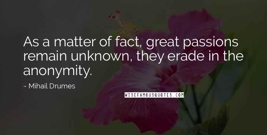 Mihail Drumes Quotes: As a matter of fact, great passions remain unknown, they erade in the anonymity.