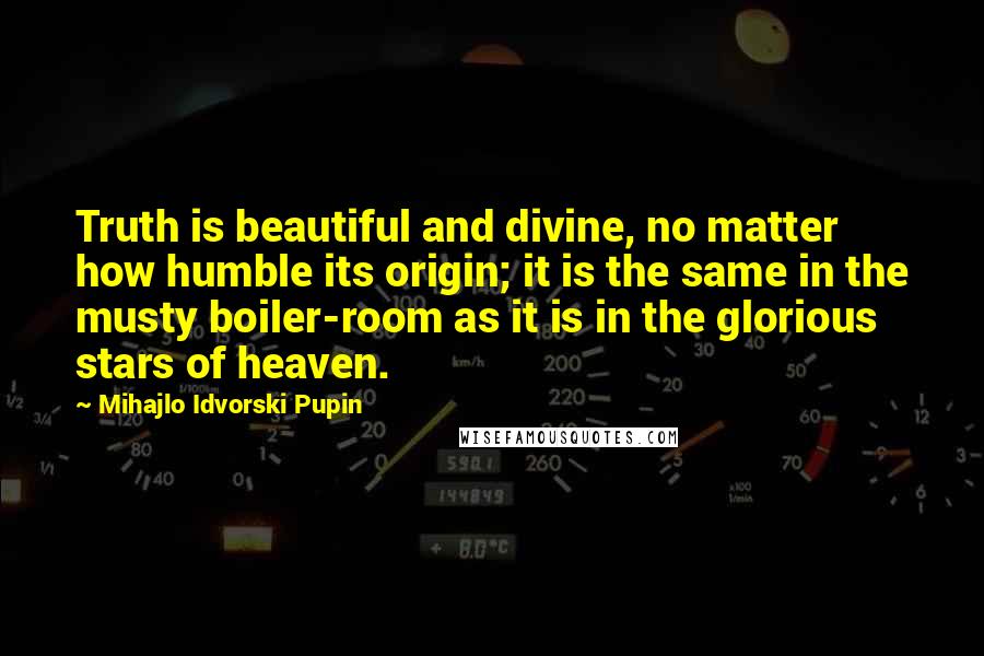 Mihajlo Idvorski Pupin Quotes: Truth is beautiful and divine, no matter how humble its origin; it is the same in the musty boiler-room as it is in the glorious stars of heaven.
