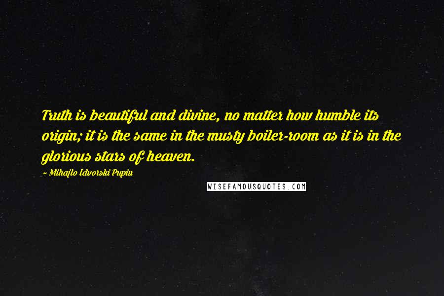 Mihajlo Idvorski Pupin Quotes: Truth is beautiful and divine, no matter how humble its origin; it is the same in the musty boiler-room as it is in the glorious stars of heaven.