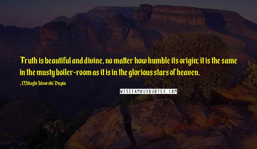 Mihajlo Idvorski Pupin Quotes: Truth is beautiful and divine, no matter how humble its origin; it is the same in the musty boiler-room as it is in the glorious stars of heaven.