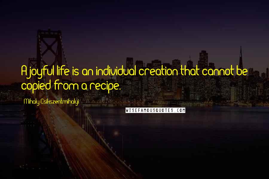 Mihaly Csikszentmihalyi Quotes: A joyful life is an individual creation that cannot be copied from a recipe.