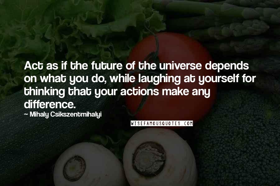 Mihaly Csikszentmihalyi Quotes: Act as if the future of the universe depends on what you do, while laughing at yourself for thinking that your actions make any difference.