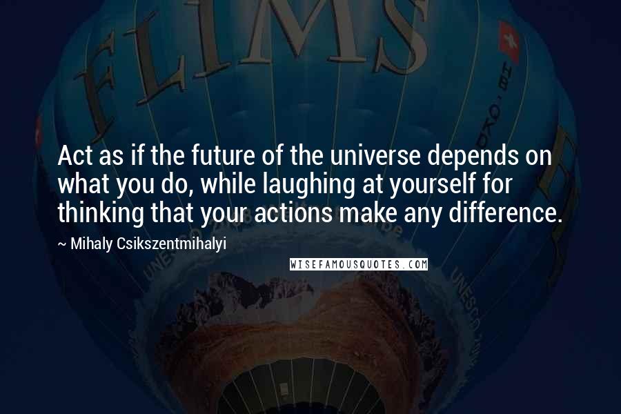 Mihaly Csikszentmihalyi Quotes: Act as if the future of the universe depends on what you do, while laughing at yourself for thinking that your actions make any difference.