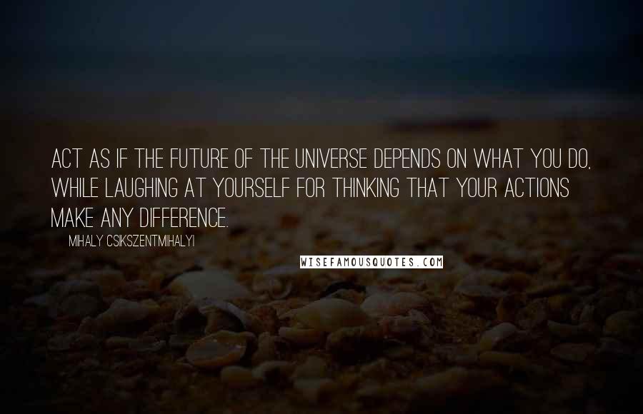 Mihaly Csikszentmihalyi Quotes: Act as if the future of the universe depends on what you do, while laughing at yourself for thinking that your actions make any difference.