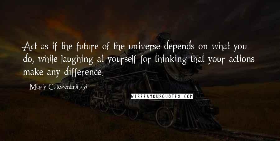 Mihaly Csikszentmihalyi Quotes: Act as if the future of the universe depends on what you do, while laughing at yourself for thinking that your actions make any difference.