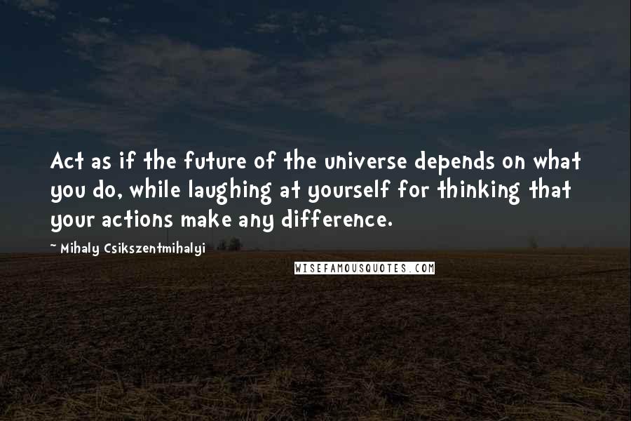 Mihaly Csikszentmihalyi Quotes: Act as if the future of the universe depends on what you do, while laughing at yourself for thinking that your actions make any difference.