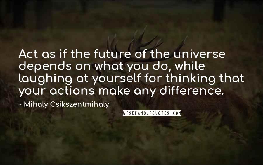 Mihaly Csikszentmihalyi Quotes: Act as if the future of the universe depends on what you do, while laughing at yourself for thinking that your actions make any difference.