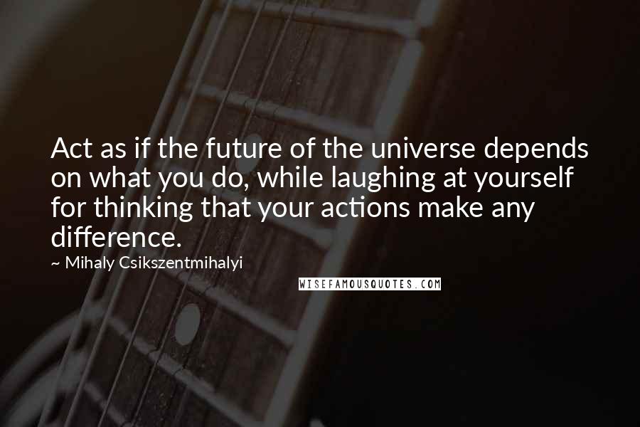 Mihaly Csikszentmihalyi Quotes: Act as if the future of the universe depends on what you do, while laughing at yourself for thinking that your actions make any difference.