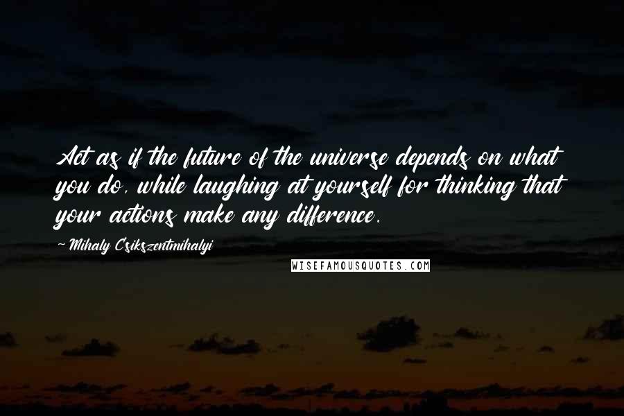 Mihaly Csikszentmihalyi Quotes: Act as if the future of the universe depends on what you do, while laughing at yourself for thinking that your actions make any difference.