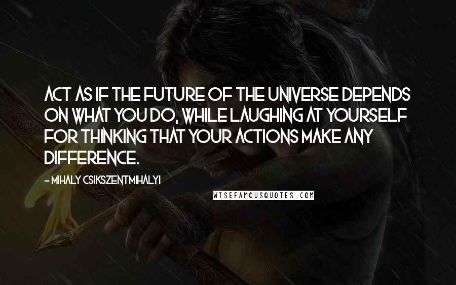 Mihaly Csikszentmihalyi Quotes: Act as if the future of the universe depends on what you do, while laughing at yourself for thinking that your actions make any difference.