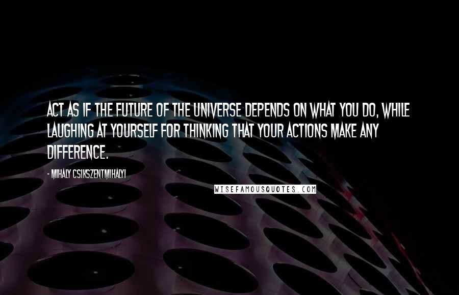 Mihaly Csikszentmihalyi Quotes: Act as if the future of the universe depends on what you do, while laughing at yourself for thinking that your actions make any difference.