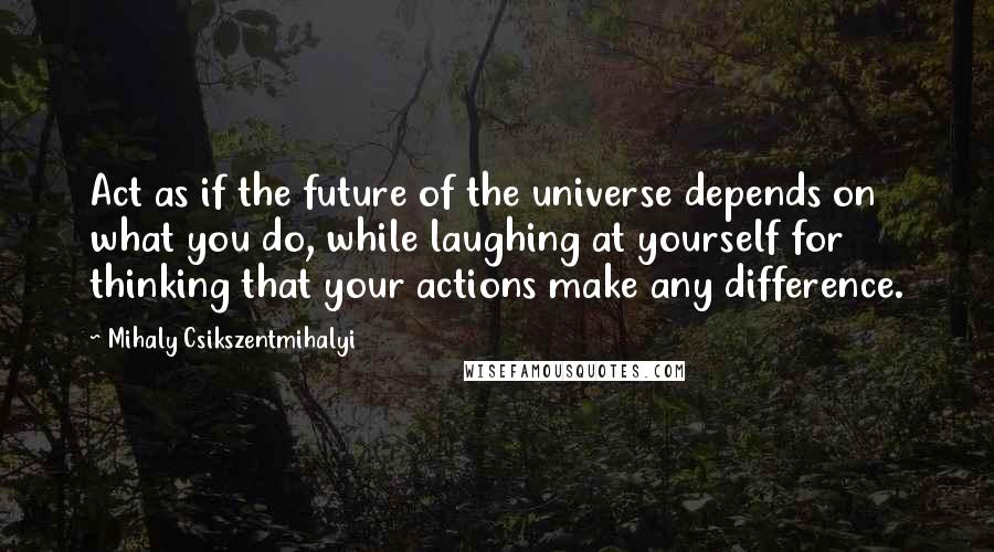 Mihaly Csikszentmihalyi Quotes: Act as if the future of the universe depends on what you do, while laughing at yourself for thinking that your actions make any difference.