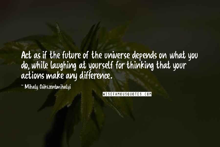 Mihaly Csikszentmihalyi Quotes: Act as if the future of the universe depends on what you do, while laughing at yourself for thinking that your actions make any difference.