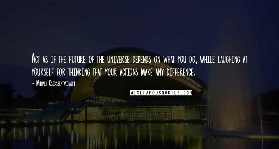 Mihaly Csikszentmihalyi Quotes: Act as if the future of the universe depends on what you do, while laughing at yourself for thinking that your actions make any difference.