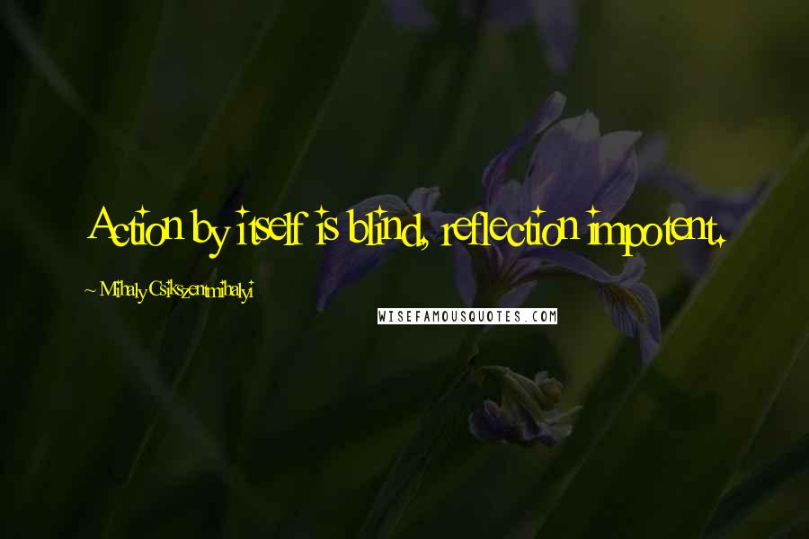 Mihaly Csikszentmihalyi Quotes: Action by itself is blind, reflection impotent.