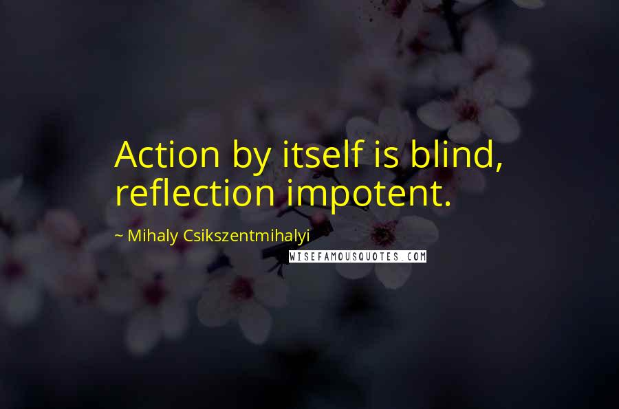 Mihaly Csikszentmihalyi Quotes: Action by itself is blind, reflection impotent.