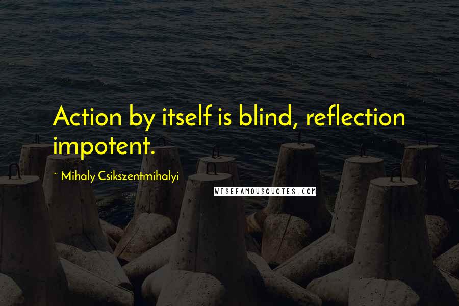 Mihaly Csikszentmihalyi Quotes: Action by itself is blind, reflection impotent.