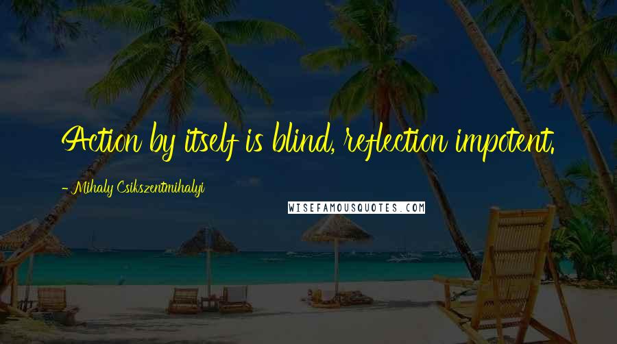 Mihaly Csikszentmihalyi Quotes: Action by itself is blind, reflection impotent.