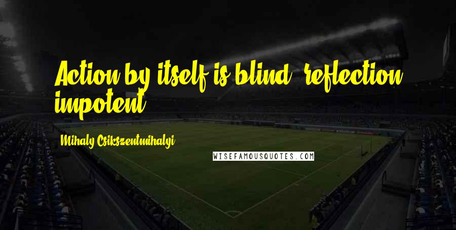 Mihaly Csikszentmihalyi Quotes: Action by itself is blind, reflection impotent.