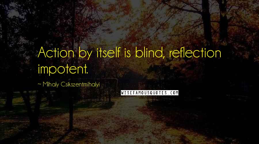 Mihaly Csikszentmihalyi Quotes: Action by itself is blind, reflection impotent.