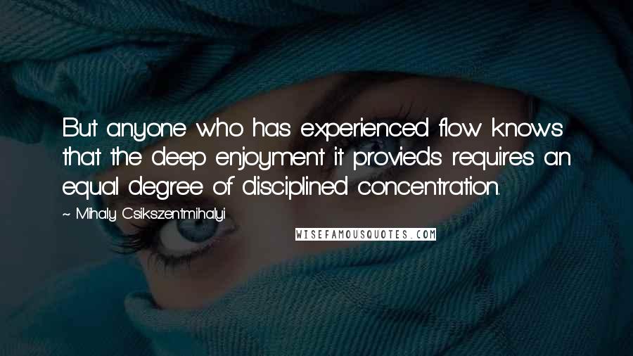 Mihaly Csikszentmihalyi Quotes: But anyone who has experienced flow knows that the deep enjoyment it provieds requires an equal degree of disciplined concentration.