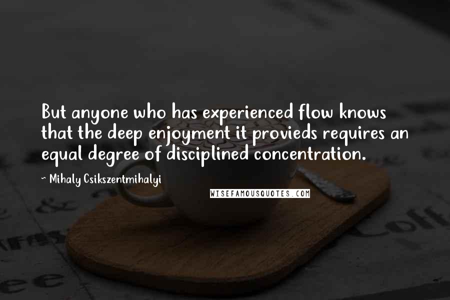 Mihaly Csikszentmihalyi Quotes: But anyone who has experienced flow knows that the deep enjoyment it provieds requires an equal degree of disciplined concentration.